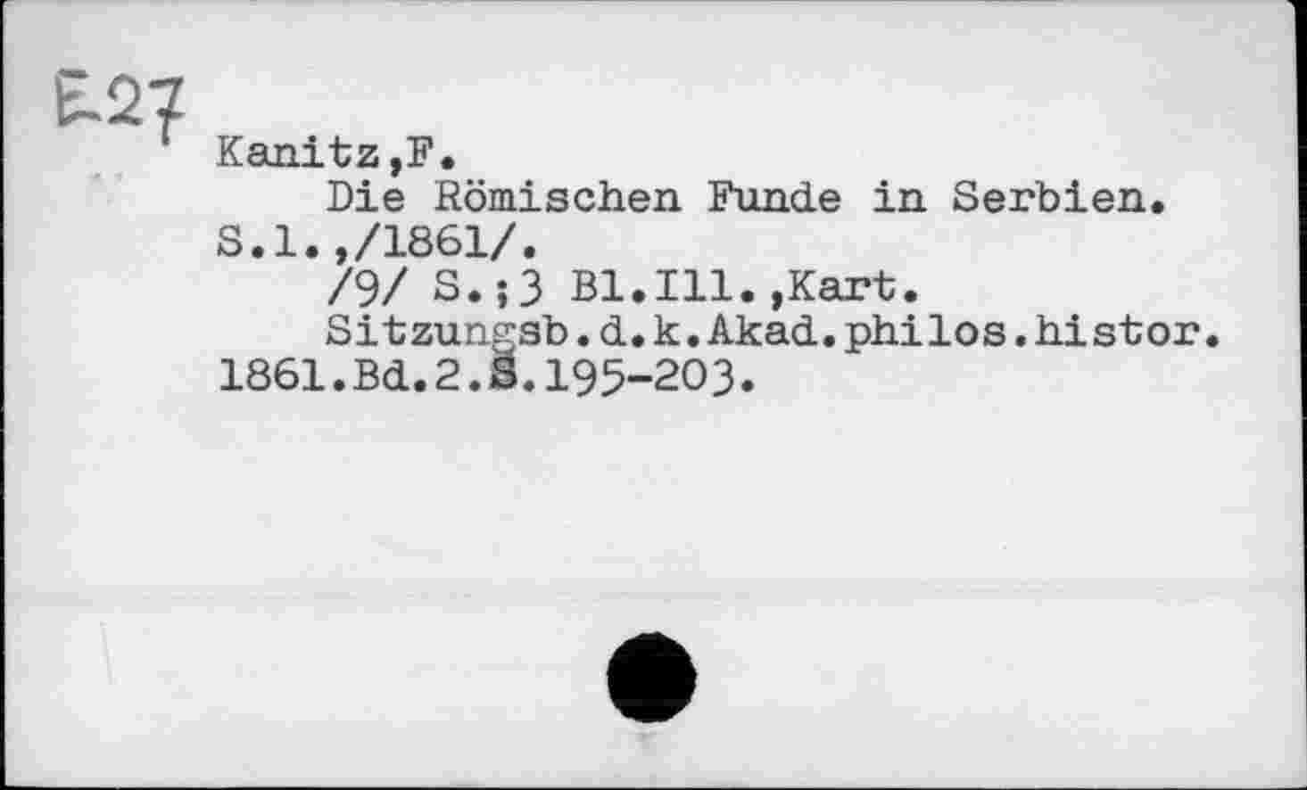 ﻿t-27
' Kanitz,F.
Die Römischen Funde in Serbien.
S.l.,/1861/.
/9/ S.;3 Bl.Ill.»Kart.
Sitzungsb.d.k.Akad.philos.histor 1861.Bd.2.S.195-203.